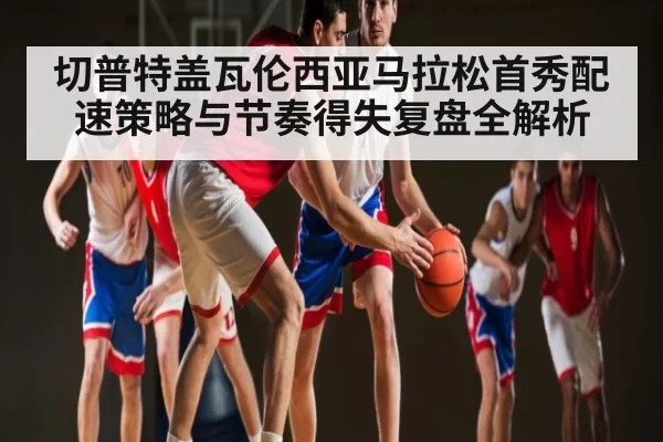 切普特盖瓦伦西亚马拉松首秀配速策略与节奏得失复盘全解析